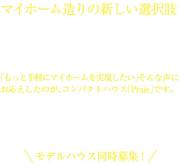 マイホーム造りの新しい選択肢 新Praie誕生！！[姫路支店限定仕様]「もっと手軽にマイホームを実現したい」そんな声に
          お応えしたのが、コンパクトハウス「Praie」です。プランや仕様を統一してパッケージ化することで設計、材料、工期をコンパクトに、それをそのままコストパフォーマンスにも反映させました。耐震性・耐久性といったマイホームの基本性能を忠実に、実用性を重視して、とことんまで無駄を省いた省エネ設計の家づくり。マイホームづくりの新しい選択肢、それが「Praie」です。