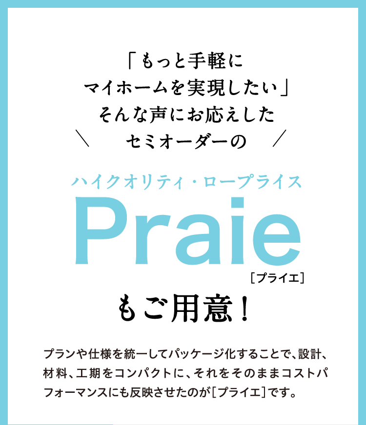 もっと手軽にマイホームを実現したい！そんな声にお応えしたセミオーダーのハイクオリティ・ロープライスPraie[プライエ]もご用意！