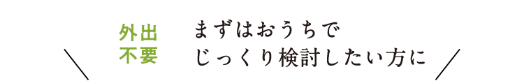 まずはおうちでじっくり検討したい方に